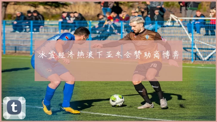 冰雪经济热浪下亚冬会赞助商博弈