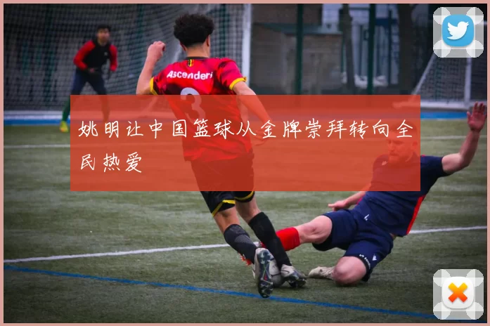 姚明让中国篮球从金牌崇拜转向全民热爱