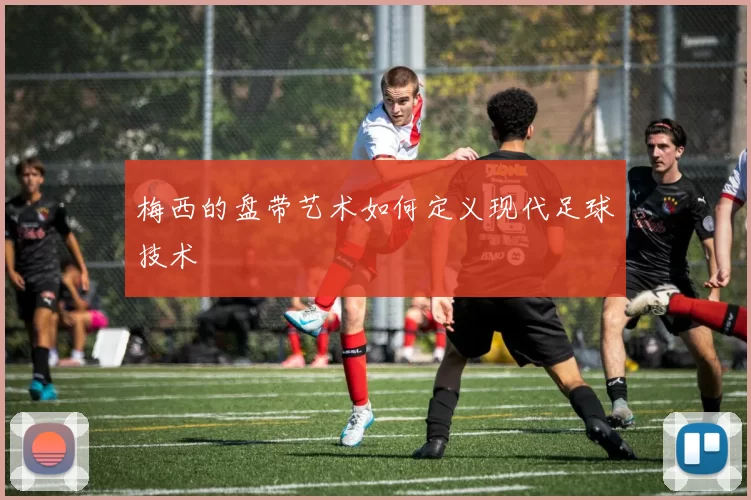 梅西的盘带艺术如何定义现代足球技术