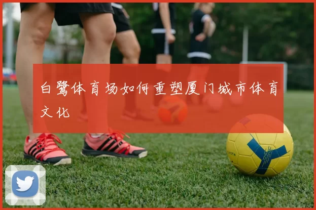 白鹭体育场如何重塑厦门城市体育文化