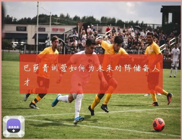 巴萨青训营如何为未来对阵储备人才
